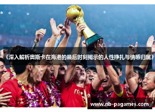 《深入解析奥斯卡在海港的最后时刻揭示的人性挣扎与情感归属》