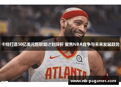 卡特打造50亿美元新联盟计划探析 聚焦NBA竞争与未来发展趋势