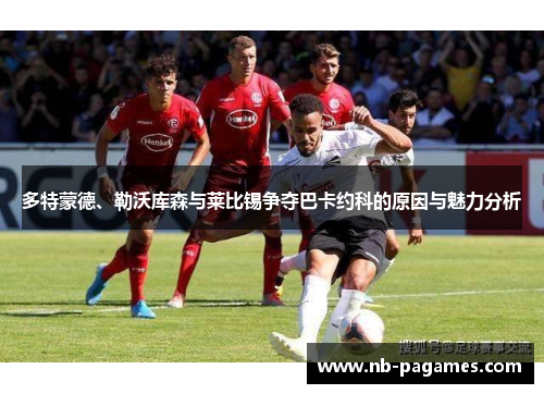多特蒙德、勒沃库森与莱比锡争夺巴卡约科的原因与魅力分析