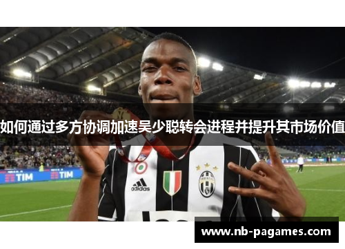 如何通过多方协调加速吴少聪转会进程并提升其市场价值