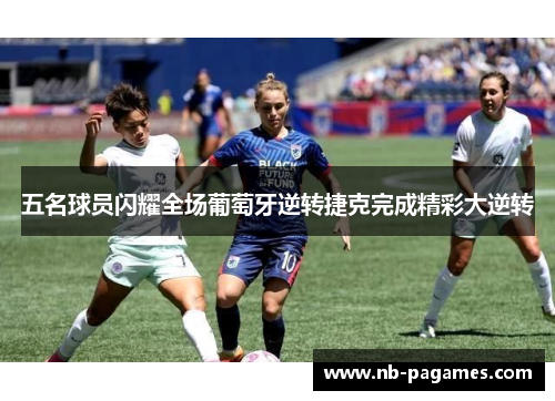 五名球员闪耀全场葡萄牙逆转捷克完成精彩大逆转