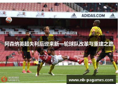 阿森纳英超失利后迎来新一轮球队改革与重建之路