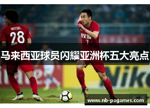 马来西亚球员闪耀亚洲杯五大亮点 马来西亚球员闪耀亚洲杯五大亮点
