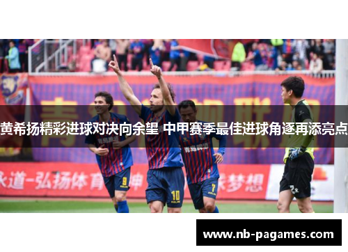 黄希扬精彩进球对决向余望 中甲赛季最佳进球角逐再添亮点 黄希扬精彩进球对决向余望 中甲赛季最佳进球角逐再添亮点