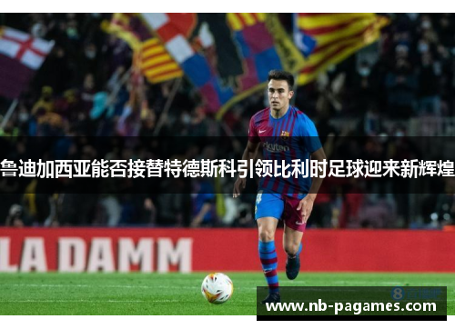 鲁迪加西亚能否接替特德斯科引领比利时足球迎来新辉煌