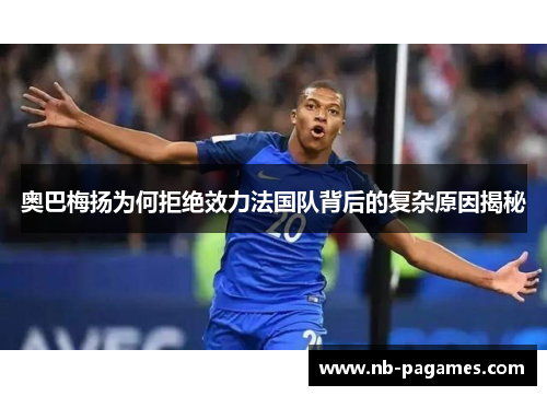 奥巴梅扬为何拒绝效力法国队背后的复杂原因揭秘