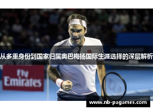 从多重身份到国家归属奥巴梅扬国际生涯选择的深层解析