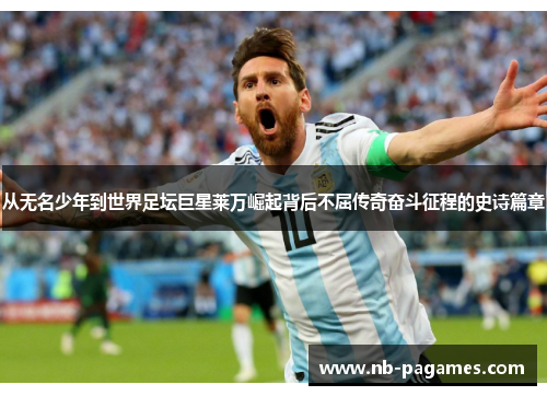 从无名少年到世界足坛巨星莱万崛起背后不屈传奇奋斗征程的史诗篇章 从无名少年到世界足坛巨星莱万崛起背后不屈传奇奋斗征程的史诗篇章