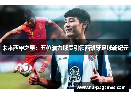 未来西甲之星：五位潜力球员引领西班牙足球新纪元