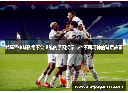 武磊坚信球队绝不会退缩的原因揭示与他不屈精神的背后故事