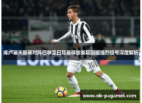 库卢塞夫斯基对阵巴黎圣日耳曼释放英超回暖强烈信号深度解析