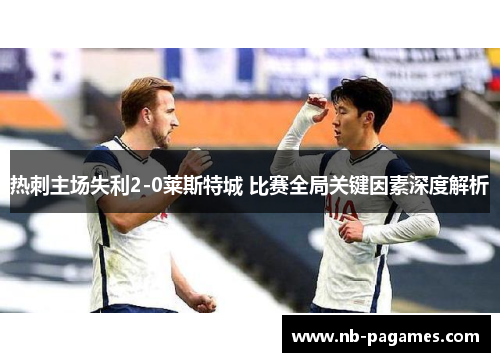 热刺主场失利2-0莱斯特城 比赛全局关键因素深度解析 热刺主场失利2-0莱斯特城 比赛全局关键因素深度解析