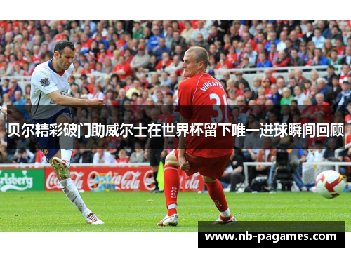 贝尔精彩破门助威尔士在世界杯留下唯一进球瞬间回顾