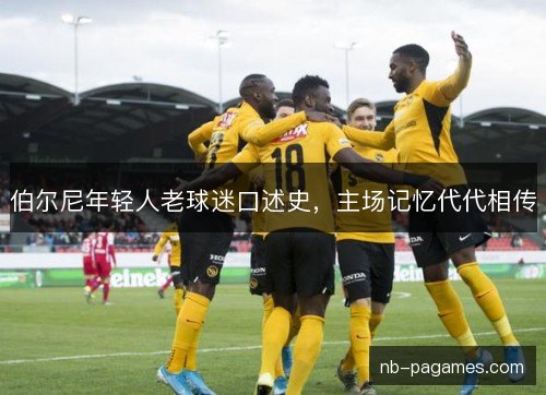 伯尔尼年轻人老球迷口述史,主场记忆代代相传 伯尔尼年轻人老球迷口述史,主场记忆代代相传