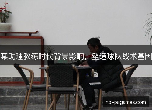 某助理教练时代背景影响,塑造球队战术基因 某助理教练时代背景影响,塑造球队战术基因
